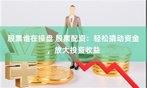 股票谁在操盘 股票配资：轻松撬动资金，放大投资收益